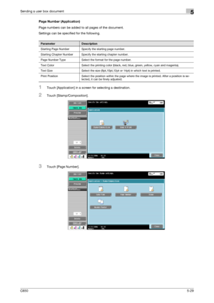 Page 185C6505-29
Sending a user box document5
Page Number (Application)
Page numbers can be added to all pages of the document.
Settings can be specified for the following.
1Touch [Application] in a screen for selecting a destination.
2Touch [Stamp/Composition].
3Touch [Page Number].
ParameterDescription
Starting Page Number Specify the starting page number.
Starting Chapter Number Specify the starting chapter number.
Page Number Type Select the format for the page number.
Text Color Select the printing color...