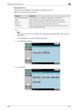 Page 188C6505-32
Sending a user box document5
Stamp (Application)
Preset text, such as URGENT, can be added to all pages of a document.
Settings can be specified for the following.
2
Note 
If File Type is set to PDF or Compact PDF, the stamps are added as images. They cannot be 
added as text.
1Touch [Application] in a screen for selecting a destination.
2Touch [Stamp/Composition].
3Touch [Stamp].
ParameterDescription
Stamp Type/Preset Stamps Select a stamp, such as URGENT, CIRCULAR or DO NOT COPY.
Pages Select...