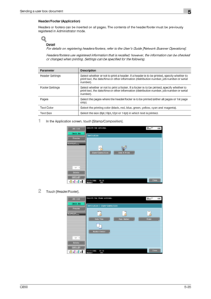 Page 191C6505-35
Sending a user box document5
Header/Footer (Application)
Headers or footers can be inserted on all pages. The contents of the header/footer must be previously 
registered in Administrator mode.
!
Detail 
For details on registering headers/footers, refer to the User’s Guide [Network Scanner Operations].
Headers/footers use registered information that is recalled; however, the information can be checked 
or changed when printing. Settings can be specified for the following.
1In the Application...