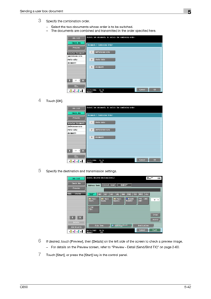 Page 198C6505-42
Sending a user box document5
3Specify the combination order.
– Select the two documents whose order is to be switched.
– The documents are combined and transmitted in the order specified here.
4Touch [OK].
5Specify the destination and transmission settings.
6If desired, touch [Preview], then [Details] on the left side of the screen to check a preview image.
– For details on the Preview screen, refer to Preview - Detail (Send/Bind TX) on page 2-60.
7Touch [Start], or press the [Start] key in the...