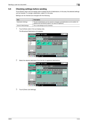 Page 200C6505-44
Sending a user box document5
5.5 Checking settings before sending
Touch [Check Job] in the sub display area to display the list of destinations. In this area, the selected settings 
can be checked. To change a destination, select it in this area.
Settings can be checked and changed with the following.
1Touch [Check Job] in the sub display area.
The Broadcast Destinations list appears.
2Select the desired destination from the list of registered destinations.
3Touch [Check Job Settings]....