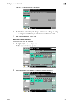 Page 201C6505-45
Sending a user box document5
The Check Job Detailed Settings screen appears.
4Touch the button for the setting to be changed, and then check or change the setting.
– If a setting is changed, the changed destination moves to the end of the list.
5After checking the settings, touch [Close].
Deleting unnecessary destinations
The selected destination can be deleted.
1Touch [Check Job] in the sub display area.
The Broadcast Destinations list appears.
2Select the destination to be deleted from the...