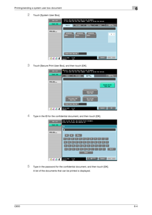 Page 206C6506-4
Printing/sending a system user box document6
2Touch [System User Box].
3Touch [Secure Print User Box], and then touch [OK].
4Type in the ID for the confidential document, and then touch [OK].
5Type in the password for the confidential document, and then touch [OK].
A list of the documents that can be printed is displayed.
Downloaded From ManualsPrinter.com Manuals 