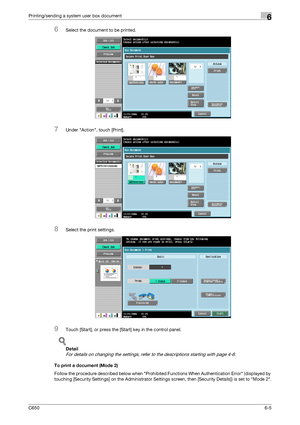 Page 207C6506-5
Printing/sending a system user box document6
6Select the document to be printed.
7Under Action, touch [Print].
8Select the print settings.
9Touch [Start], or press the [Start] key in the control panel.
!
Detail 
For details on changing the settings, refer to the descriptions starting with page 4-6.
To print a document (Mode 2)
Follow the procedure described below when Prohibited Functions When Authentication Error (displayed by 
touching [Security Settings] on the Administrator Settings screen,...