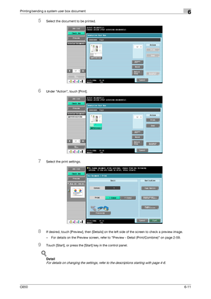 Page 213C6506-11
Printing/sending a system user box document6
5Select the document to be printed.
6Under Action, touch [Print].
7Select the print settings.
8If desired, touch [Preview], then [Details] on the left side of the screen to check a preview image.
– For details on the Preview screen, refer to Preview - Detail (Print/Combine) on page 2-59.
9Touch [Start], or press the [Start] key in the control panel.
!
Detail 
For details on changing the settings, refer to the descriptions starting with page 4-6....