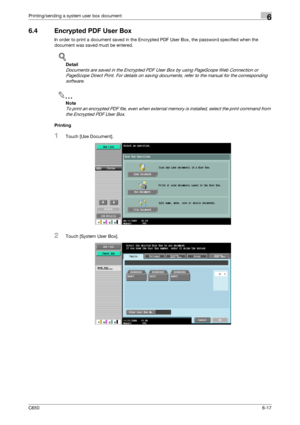 Page 219C6506-17
Printing/sending a system user box document6
6.4 Encrypted PDF User Box
In order to print a document saved in the Encrypted PDF User Box, the password specified when the 
document was saved must be entered.
!
Detail 
Documents are saved in the Encrypted PDF User Box by using PageScope Web Connection or 
PageScope Direct Print. For details on saving documents, refer to the manual for the corresponding 
software.
2
Note 
To print an encrypted PDF file, even when external memory is installed,...