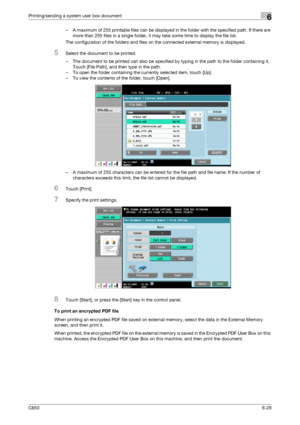 Page 230C6506-28
Printing/sending a system user box document6
– A maximum of 255 printable files can be displayed in the folder with the specified path. If there are 
more than 255 files in a single folder, it may take some time to display the file list.
The configuration of the folders and files on the connected external memory is displayed.
5Select the document to be printed.
– The document to be printed can also be specified by typing in the path to the folder containing it. 
Touch [File Path], and then type...