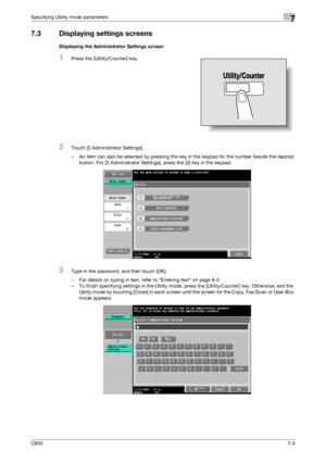 Page 234C6507-4
Specifying Utility mode parameters7
7.3 Displaying settings screens
Displaying the Administrator Settings screen
1Press the [Utility/Counter] key.
2Touch [3 Administrator Settings].
– An item can also be selected by pressing the key in the keypad for the number beside the desired 
button. For [3 Administrator Settings], press the [3] key in the keypad.
3Type in the password, and then touch [OK].
– For details on typing in text, refer to Entering text on page 8-3.
– To finish specifying settings...