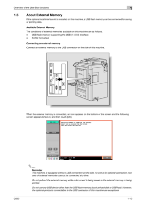 Page 25C6501-10
Overview of the User Box functions1
1.5 About External Memory
If the optional local interface kit is installed on this machine, a USB flash memory can be connected for saving 
or printing data.
Available External Memory
The conditions of external memories available on this machine are as follows.
-USB flash memory supporting the USB (1.1/2.0) Interface
-FAT32 formatted.
Connecting an external memory
Connect an external memory to the USB connector on the side of this machine.
When the external...