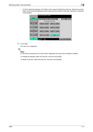 Page 244C6507-14
Specifying Utility mode parameters7
– To finish specifying settings in the Utility mode, press the [Utility/Counter] key. Otherwise, exit the 
Utility mode by touching [Close] in each screen until the screen for the Copy, Fax/Scan or User Box 
mode appears.
10Touch [OK].
The user box is registered.
!
Detail 
In the screen showing the list of user boxes, registered user boxes can be edited or deleted.
To change the settings, select the user box, and then touch [Edit].
To delete a user box, select...