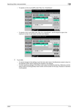 Page 246C6507-16
Specifying Utility mode parameters7
– To specify no limit, touch [OFF] under Max. No. of Use Boxes.
– To specify a limit, touch [ON] under Max. No. of Use Boxes, use the keypad to type in the 
maximum number of user boxes, and then touch [Apply].
5Touch [OK].
– To cancel changes to the settings, touch the menu item name in the Bookmark screen to return to 
the selected screen without applying the changes to the settings.
– To finish specifying settings in the Utility mode, press the...