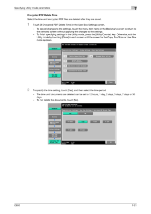 Page 251C6507-21
Specifying Utility mode parameters7
Encrypted PDF Delete Time
Select the time until encrypted PDF files are deleted after they are saved.
1Touch [4 Encrypted PDF Delete Time] in the User Box Settings screen.
– To cancel changes to the settings, touch the menu item name in the Bookmark screen to return to 
the selected screen without applying the changes to the settings.
– To finish specifying settings in the Utility mode, press the [Utility/Counter] key. Otherwise, exit the 
Utility mode by...