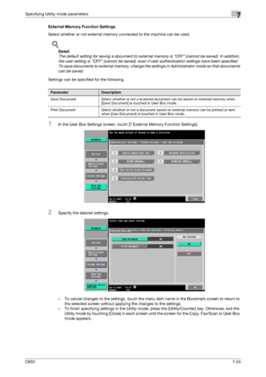 Page 254C6507-24
Specifying Utility mode parameters7
External Memory Function Settings
Select whether or not external memory connected to the machine can be used.
!
Detail 
The default setting for saving a document to external memory is OFF (cannot be saved). In addition, 
the user setting is OFF (cannot be saved), even if user authentication settings have been specified. 
To save documents to external memory, change the settings in Administrator mode so that documents 
can be saved.
Settings can be specified...