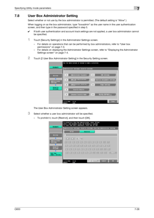 Page 256C6507-26
Specifying Utility mode parameters7
7.8 User Box Administrator Setting
Select whether or not use by the box administrator is permitted. (The default setting is Allow.)
When logging on as the box administrator, type boxadmin as the user name in the user authentication 
screen, and then type in the password specified in step 5.
0If both user authentication and account track settings are not applied, a user box administrator cannot 
be specified.
1Touch [Security Settings] in the Administrator...