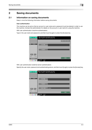Page 27C6502-2
Saving documents2
2 Saving documents
2.1 Information on saving documents
Keep in mind the following information before saving documents.
User authentication
This machine can be set so that an account or user name and a password must be entered in order to use 
the machine. Contact the administrator for details on the account or user name for using the machine.
With user authentication (machine authentication)
Type in the user name and password, and then touch [Login] or press the [Access] key....