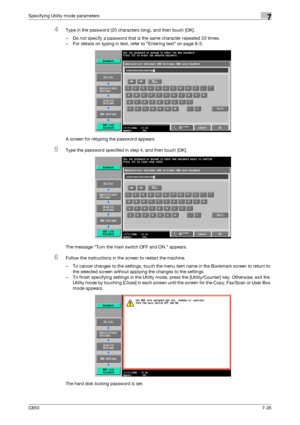 Page 265C6507-35
Specifying Utility mode parameters7
4Type in the password (20 characters long), and then touch [OK].
– Do not specify a password that is the same character repeated 20 times.
– For details on typing in text, refer to Entering text on page 8-3.
A screen for retyping the password appears.
5Type the password specified in step 4, and then touch [OK].
The message Turn the main switch OFF and ON. appears.
6Follow the instructions in the screen to restart the machine.
– To cancel changes to the...