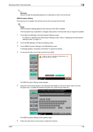 Page 266C6507-36
Specifying Utility mode parameters7
2
Reminder 
Be sure to keep the specified password in a safe place so that it will not be lost.
HDD Encryption Setting
If the security kit is installed, the machine can be set to encrypt the hard disk.
!
Detail 
[HDD Encryption Setting] appears when security kit SC-503 is installed.
If the encryption key is specified or changed, data saved on the hard disk may no longer be available.
1Touch [Security Settings] in the Administrator Settings screen.
– For...