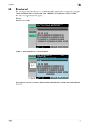 Page 271C6508-3
Appendix8
8.2 Entering text
The following procedure describes how to use the keyboard that appears in the touch panel for typing in the 
names of registered user and custom paper sizes. The keypad can also be used to type in numbers.
Any of the following keyboards may appear.
Example
Password input screen:
Screen for entering the name of a custom paper size:
Touching [Shift] switches the keyboard display between lowercase letters (numbers) and uppercase letters 
(symbols).
Downloaded From...