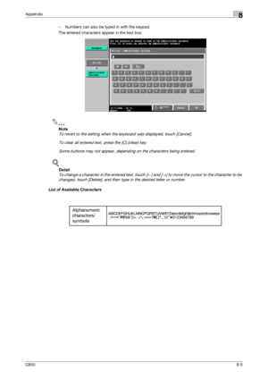 Page 273C6508-5
Appendix8
– Numbers can also be typed in with the keypad.
The entered characters appear in the text box.
2
Note 
To revert to the setting when the keyboard was displayed, touch [Cancel].
To clear all entered text, press the [C] (clear) key.
Some buttons may not appear, depending on the characters being entered.
!
Detail 
To change a character in the entered text, touch [←] and [→] to move the cursor to the character to be 
changed, touch [Delete], and then type in the desired letter or number....