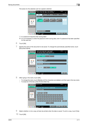 Page 36C6502-11
Saving documents2
The button for the selected user box appears selected.
?Is a password required when saving data?
%It is not necessary to enter the password when saving data, even if a password has been specified 
for the user box.
6Touch [OK].
7Specify the name of the document to be saved. To change the automatically specified name, touch 
[Document Name].
8After typing in the name, touch [OK].
– To change the name, touch [Delete] until the characters are deleted, and then type in the new...