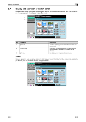 Page 75C6502-50
Saving documents2
2.7 Display and operation of the left panel
In the left panel of the touch panel, job status and settings can be displayed using the keys. The followings 
are the keys appear in the left panal in User Box mode.
Job List
Queued operation, such as saving document data to a user box and printing/sending documents, is called a 
job. Touch [Job List] to display the jobs being processed.
1
2
3
No.Part NameDescription
1 [Job  List] Jobs that are being processed and the job history can...