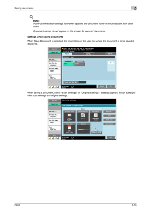 Page 80C6502-55
Saving documents2
!
Detail 
If user authentication settings have been applied, the document name is not accessible from other 
users.
Document names do not appear on the screen for secured documents.
Settings when saving documents
When [Save Document] is selected, the information of the user box where the document is to be saved is 
displayed.
When saving a document, select Scan Settings or Original Settings. [Details] appears. Touch [Detail] to 
view scan settings and original settings....