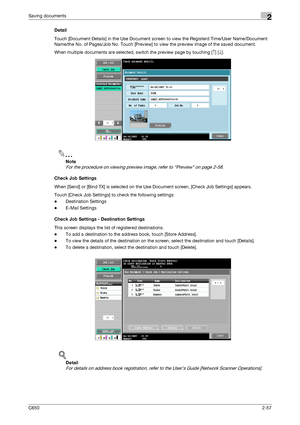 Page 82C6502-57
Saving documents2
Detail
Touch [Document Details] in the Use Document screen to view the Registerd Time/User Name/Document 
Name/the No. of Pages/Job No. Touch [Preview] to view the preview image of the saved document.
When multiple documents are selected, switch the preview page by touching [↑] [↓].
2
Note 
For the procedure on viewing preview image, refer to Preview on page 2-58.
Check Job Settings
When [Send] or [Bind TX] is selected on the Use Document screen, [Check Job Settings] appears....