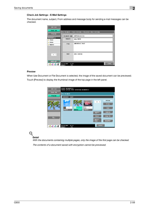 Page 83C6502-58
Saving documents2
Check Job Settings - E-Mail Settings
The document name, subject, From address and message body for sending e-mail messages can be 
checked.
Preview
When Use Document or File Document is selected, the image of the saved document can be previewed.
Touch [Preview] to display the thumbnail image of the top page in the left panel.
!
Detail 
With the documents containing multiple pages, only the image of the first page can be checked.
The contents of a document saved with encryption...