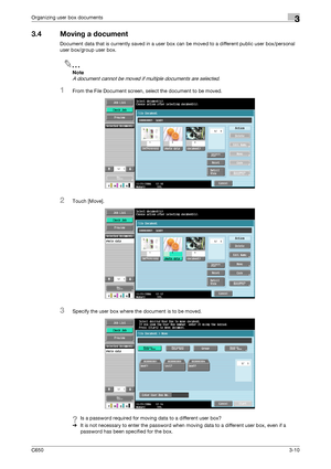 Page 95C6503-10
Organizing user box documents3
3.4 Moving a document
Document data that is currently saved in a user box can be moved to a different public user box/personal 
user box/group user box.
2
Note 
A document cannot be moved if multiple documents are selected.
1From the File Document screen, select the document to be moved.
2Touch [Move].
3Specify the user box where the document is to be moved.
?Is a password required for moving data to a different user box?
%It is not necessary to enter the password...