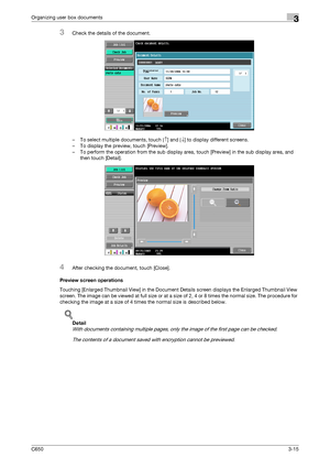 Page 100C6503-15
Organizing user box documents3
3Check the details of the document.
– To select multiple documents, touch [↑] and [↓] to display different screens.
– To display the preview, touch [Preview].
– To perform the operation from the sub display area, touch [Preview] in the sub display area, and 
then touch [Detail].
4After checking the document, touch [Close].
Preview screen operations
Touching [Enlarged Thumbnail View] in the Document Details screen displays the Enlarged Thumbnail View 
screen. The...