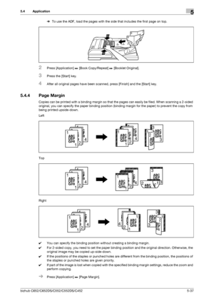 Page 103bizhub C652/C652DS/C552/C552DS/C4525-37
5.4 Application5
%To use the ADF, load the pages with the side that includes the first page on top.
2Press [Application] ö [Book Copy/Repeat] ö [Booklet Original].
3Press the [Start] key.
4After all original pages have been scanned, press [Finish] and the [Start] key.
5.4.4 Page Margin
Copies can be printed with a binding margin so that the pages can easily be filed. When scanning a 2-sided 
original, you can specify the paper binding position (binding margin for...