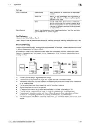 Page 116bizhub C652/C652DS/C552/C552DS/C4525-50
5.4 Application5
dReference
To specify and detect a Copy Guard:
Select Utility/Counter ö [Administrator Settings] ö [Security Settings] ö [Security Details] ö [Copy Guard].
Password Copy
This function prints a document, embedding a copy protect text, for example, a preset stamp such as Private 
or date, and a password for Password Copy.
If an attempt is made to copy password-copied sheets, the machine that supports this function scans a 
Password Copy pattern and...