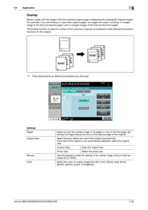 Page 121bizhub C652/C652DS/C552/C552DS/C4525-55
5.4 Application5
Overlay
Makes copies with the image of the first scanned original page overlapping the subsequent original images. 
For example, if you set Overlay to copy three original pages, two pages are output, including a merged 
image of the first and second pages and a merged images of the first and the third pages.
The Overlay function is useful for overlay of text, pictures or figures not prepared in other Stamp/Composition 
functions on the original....