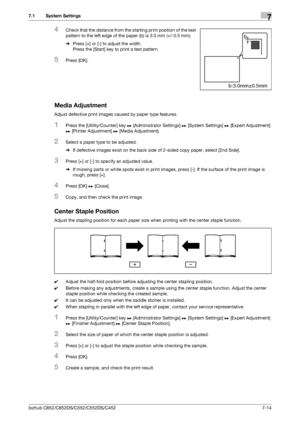 Page 162bizhub C652/C652DS/C552/C552DS/C4527-14
7.1 System Settings7
4Check that the distance from the starting print position of the test 
pattern to the left edge of the paper (b) is 3.0 mm (+/-0.5 mm).
%Press [+] or [-] to adjust the width. 
Press the [Start] key to print a test pattern.
5Press [OK].
Media Adjustment
Adjust defective print images caused by paper type features.
1Press the [Utility/Counter] key ö [Administrator Settings] ö [System Settings] ö [Expert Adjustment] 
ö [Printer Adjustment] ö [Media...