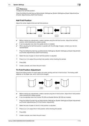 Page 163bizhub C652/C652DS/C552/C552DS/C4527-15
7.1 System Settings7
dReference
To adjust the half-fold position:
Press the [Utility/Counter] key ö [Administrator Settings] ö [System Settings] ö [Expert Adjustment] ö 
[Finisher Adjustment] ö [Half-Fold Position].
Half-Fold Position
Adjust the center staple & fold and half-fold positions.
0Before making any adjustments, create a sample using the half-fold function. Adjust the half-fold 
position while checking the created sample.
0It can be adjusted only when the...