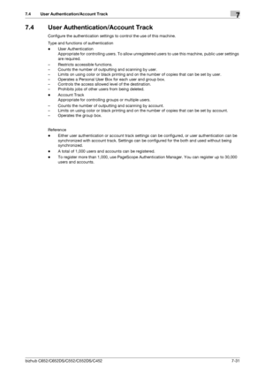 Page 179bizhub C652/C652DS/C552/C552DS/C4527-31
7.4 User Authentication/Account Track7
7.4 User Authentication/Account Track
Configure the authentication settings to control the use of this machine.
Type and functions of authentication
-User Authentication
Appropriate for controlling users. To allow unregistered users to use this machine, public user settings 
are required.
– Restricts accessible functions.
– Counts the number of outputting and scanning by user.
– Limits on using color or black printing and on...