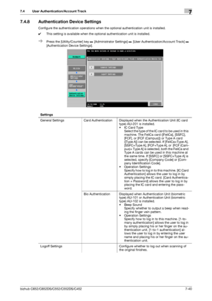 Page 188bizhub C652/C652DS/C552/C552DS/C4527-40
7.4 User Authentication/Account Track7
7.4.8 Authentication Device Settings
Configure the authentication operations when the optional authentication unit is installed.
0This setting is available when the optional authentication unit is installed.
%Press the [Utility/Counter] key ö [Administrator Settings] ö [User Authentication/Account Track] ö 
[Authentication Device Settings].
Settings
General Settings Card Authentication Displayed when the Authentication Unit...