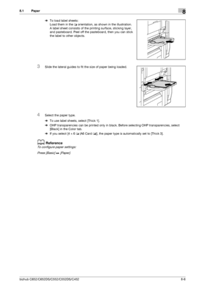 Page 213bizhub C652/C652DS/C552/C552DS/C4528-6
8.1 Paper8
%To load label sheets:
Load them in the w orientation, as shown in the illustration.
A label sheet consists of the printing surface, sticking layer, 
and pasteboard. Peel off the pasteboard, then you can stick 
the label to other objects.
3Slide the lateral guides to fit the size of paper being loaded.
4Select the paper type.
%To use label sheets, select [Thick 1].
%OHP transparencies can be printed only in black. Before selecting OHP transparencies,...