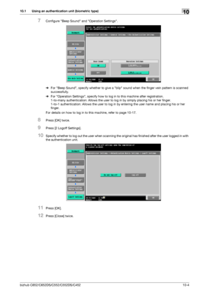 Page 239bizhub C652/C652DS/C552/C552DS/C45210-4
10.1 Using an authentication unit (biometric type)10
7Configure Beep Sound and Operation Settings.
%For Beep Sound, specify whether to give a blip sound when the finger vein pattern is scanned 
successfully.
%For Operation Settings, specify how to log in to this machine after registration.
1-to-many authentication: Allows the user to log in by simply placing his or her finger.
1-to-1 authentication: Allows the user to log in by entering the user name and placing...