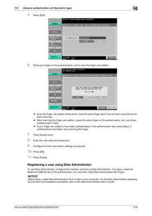 Page 241bizhub C652/C652DS/C552/C552DS/C45210-6
10.1 Using an authentication unit (biometric type)10
5Press [Edit].
6Place your finger on the authentication unit to scan the finger vein pattern.
%Scan the finger vein pattern three times; reset the same finger each time and then press [Scan] for 
each scanning.
%After scanning the finger vein pattern, place the same finger on the authentication unit, and press 
[Authentication Test].
%If your finger vein patterns have been authenticated in the authentication...