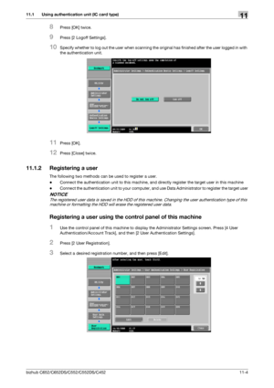 Page 257bizhub C652/C652DS/C552/C552DS/C45211-4
11.1 Using authentication unit (IC card type)11
8Press [OK] twice.
9Press [2 Logoff Settings].
10Specify whether to log out the user when scanning the original has finished after the user logged in with 
the authentication unit.
11Press [OK].
12Press [Close] twice.
11.1.2 Registering a user
The following two methods can be used to register a user.
-Connect the authentication unit to this machine, and directly register the target user in this machine
-Connect the...