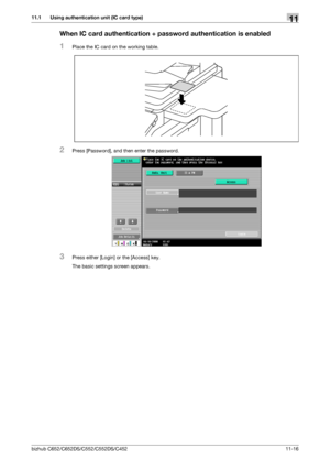 Page 269bizhub C652/C652DS/C552/C552DS/C452 11-16
11.1 Using authentication unit (IC card type)11
When IC card authentication + password authentication is enabled
1Place the IC card on the working table.
2Press [Password], and then enter the password.
3Press either [Login] or the [Access] key.
The basic settings screen appears.
Downloaded From ManualsPrinter.com Manuals 