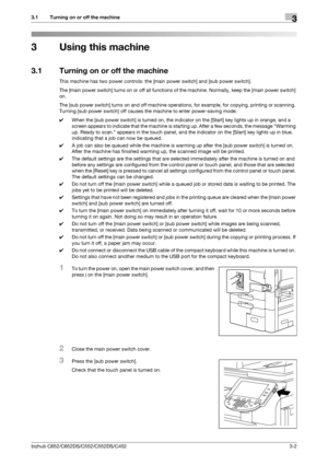 Page 40bizhub C652/C652DS/C552/C552DS/C4523-2
3.1 Turning on or off the machine3
3 Using this machine
3.1 Turning on or off the machine
This machine has two power controls: the [main power switch] and [sub power switch].
The [main power switch] turns on or off all functions of the machine. Normally, keep the [main power switch] 
on.
The [sub power switch] turns on and off machine operations, for example, for copying, printing or scanning. 
Turning [sub power switch] off causes the machine to enter power-saving...