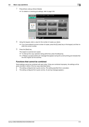 Page 46bizhub C652/C652DS/C552/C552DS/C4523-8
3.2 Basic copy operations3
7Press [Check Job] ö [Check Details].
%For details on checking job settings, refer to page 5-64.
8Using the keypad, enter a value for the number of copies you desire.
%If you have entered incorrect number of copies, press the [C] (clear) key on the keypad, and then re-
enter the correct number.
9Press the [Start] key.
The original is scanned and copied.
%To interrupt the copy operation being performed, press the [Stop] key.
%A Ready to...