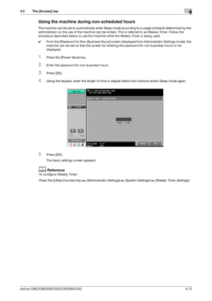 Page 56bizhub C652/C652DS/C552/C552DS/C4524-10
4.5 The [Access] key4
Using the machine during non-scheduled hours
The machine can be set to automatically enter Sleep mode according to a usage schedule determined by the 
administrator so the use of the machine can be limited. This is referred to as Weekly Timer. Follow the 
procedure described below to use the machine while the Weekly Timer is being used.
0From the [Password for Non-Business Hours] screen (displayed from Administrator Settings mode), the...