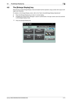 Page 60bizhub C652/C652DS/C552/C552DS/C4524-14
4.8 The [Enlarge Display] key4
4.8 The [Enlarge Display] key
Press this key to enter Enlarge Display mode and enable machine operation using a screen with a layout with 
larger-size characters.
For details on the Enlarge Display screen, refer to the Users Guide [Enlarge Display Operations].
0Press the [Enlarge Display] key to return to normal display.
0If PageScope Authentication Manager is used for authentication, the login screen cannot be switched 
to the...