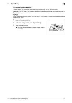 Page 83bizhub C652/C652DS/C552/C552DS/C4525-17
5.2 Original Setting5
Copying Z-folded originals
Correctly detects the original size when folded originals are loaded into the ADF and copied.
The length of the first page of the original is detected, and the subsequent pages are scanned as pages of 
the same size.
NOTICE
Unfold folded originals before loading them into the ADF. If the original is copied without being unfolded, a 
paper jam may occur.
1Load the original into the ADF.
2In the basic settings screen,...