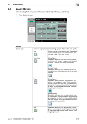 Page 84bizhub C652/C652DS/C552/C552DS/C4525-18
5.3 Quality/Density5
5.3 Quality/Density
Select the setting for the image type of the original to better adjust the copy quality/density.
%Press [Quality/Density].
Settings
Original Type Select the original type (text and image type) to obtain better copy quality. 
Text Copies originals containing only text. The edges of 
copied text are reproduced with sharpness, pro-
viding an image that is easy to read.
Text/Photo [Photo Paper]:
Select this setting to print...