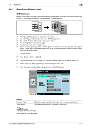 Page 87bizhub C652/C652DS/C552/C552DS/C4525-21
5.4 Application5
5.4.1 Sheet/Cover/Chapter Insert
OHP Interleave
Prevent copies printed onto OHP transparencies from sticking together because of the heat produced during 
copying by having paper (interleaves) inserted between the transparencies.
0Printing on OHP transparencies is possible only in black.
0Use interleaf paper with the same size as the OHP transparencies.
0The number of copies is fixed to one. You cannot change.
0The finishing function cannot be...