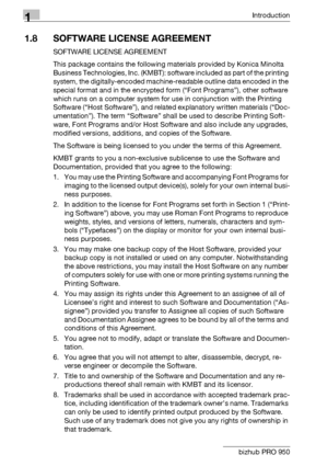 Page 171Introduction
1-12 bizhub PRO 950
1.8 SOFTWARE LICENSE AGREEMENT
SOFTWARE LICENSE AGREEMENT
This package contains the following materials provided by Konica Minolta 
Business Technologies, Inc. (KMBT): software included as part of the printing 
system, the digitally-encoded machine-readable outline data encoded in the 
special format and in the encrypted form (“Font Programs”), other software 
which runs on a computer system for use in conjunction with the Printing 
Software (“Host Software”), and...